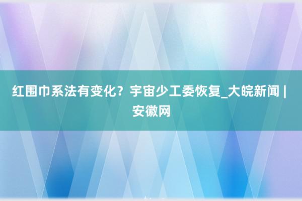 红围巾系法有变化？宇宙少工委恢复_大皖新闻 | 安徽网