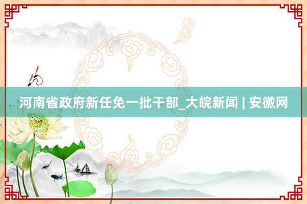 河南省政府新任免一批干部_大皖新闻 | 安徽网