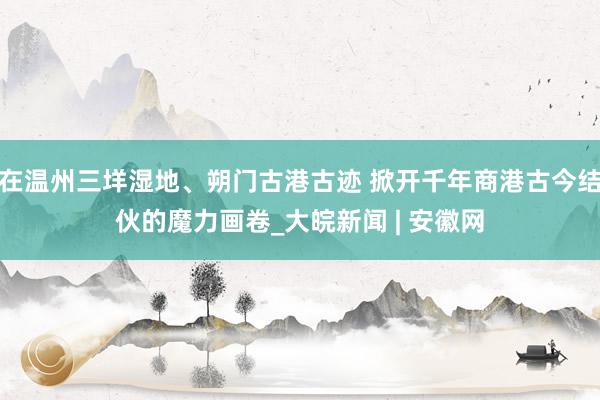 在温州三垟湿地、朔门古港古迹 掀开千年商港古今结伙的魔力画卷_大皖新闻 | 安徽网