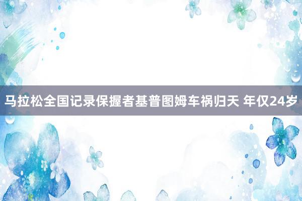 马拉松全国记录保握者基普图姆车祸归天 年仅24岁