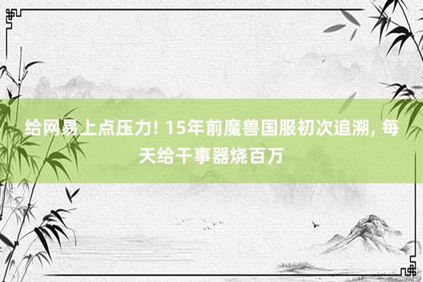 给网易上点压力! 15年前魔兽国服初次追溯, 每天给干事器烧百万