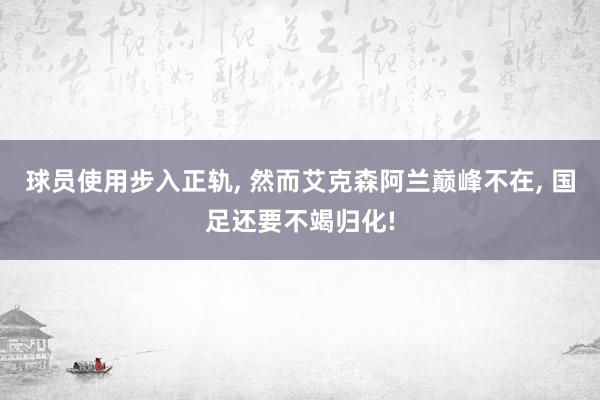 球员使用步入正轨, 然而艾克森阿兰巅峰不在, 国足还要不竭归化!