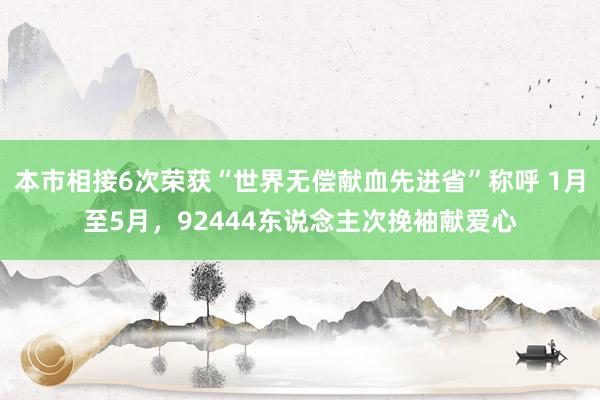 本市相接6次荣获“世界无偿献血先进省”称呼 1月至5月，92444东说念主次挽袖献爱心