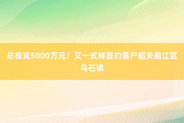 总投资5000万元！又一式样签约落户韶关曲江区乌石镇