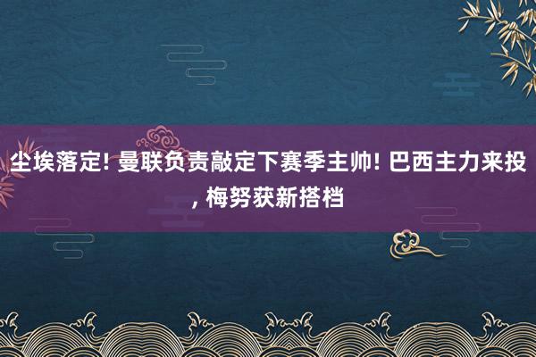 尘埃落定! 曼联负责敲定下赛季主帅! 巴西主力来投, 梅努获新搭档