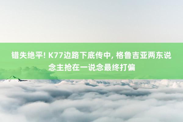 错失绝平! K77边路下底传中, 格鲁吉亚两东说念主抢在一说念最终打偏