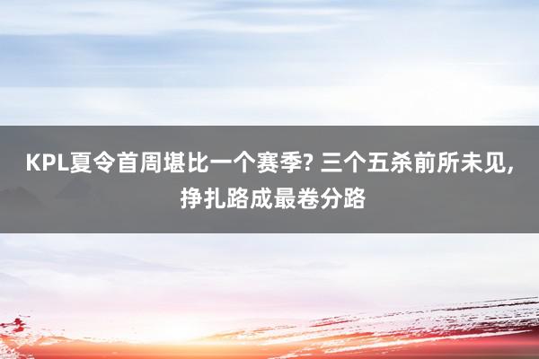 KPL夏令首周堪比一个赛季? 三个五杀前所未见, 挣扎路成最卷分路