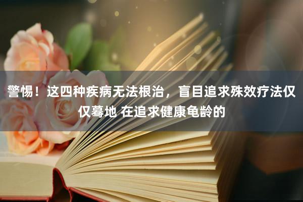 警惕！这四种疾病无法根治，盲目追求殊效疗法仅仅蓦地 在追求健康龟龄的