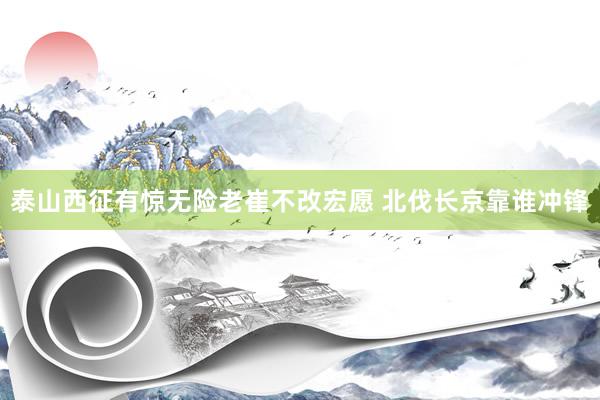 泰山西征有惊无险老崔不改宏愿 北伐长京靠谁冲锋