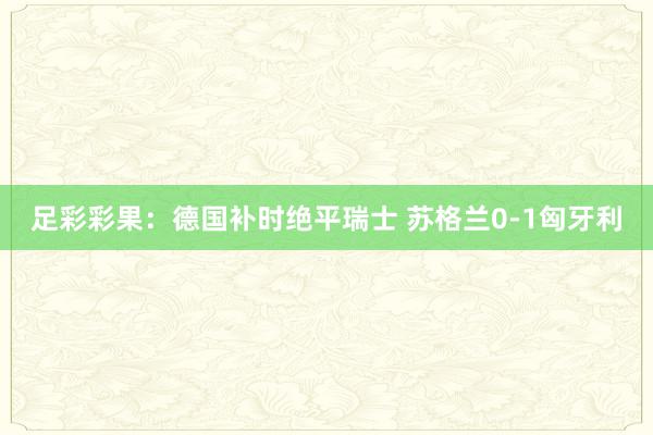 足彩彩果：德国补时绝平瑞士 苏格兰0-1匈牙利