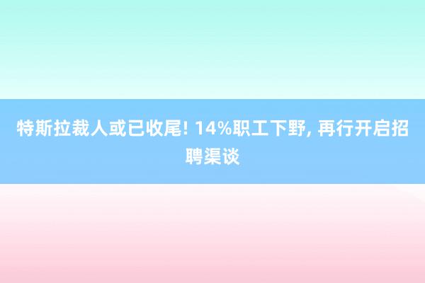 特斯拉裁人或已收尾! 14%职工下野, 再行开启招聘渠谈