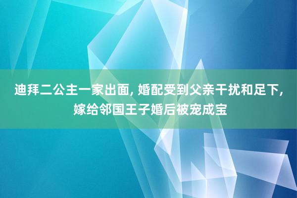 迪拜二公主一家出面, 婚配受到父亲干扰和足下, 嫁给邻国王子婚后被宠成宝