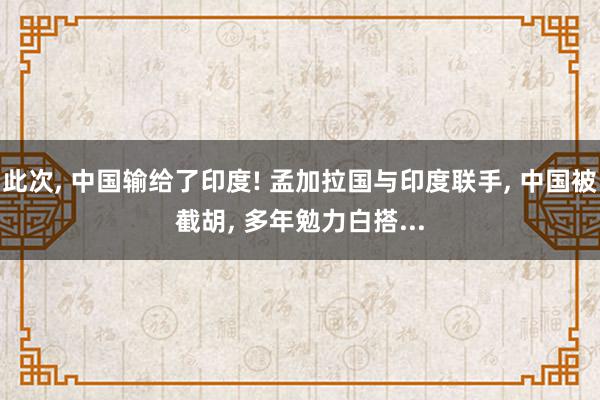 此次, 中国输给了印度! 孟加拉国与印度联手, 中国被截胡, 多年勉力白搭...