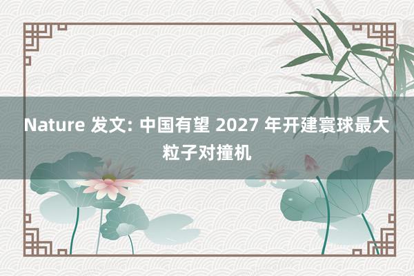 Nature 发文: 中国有望 2027 年开建寰球最大粒子对撞机