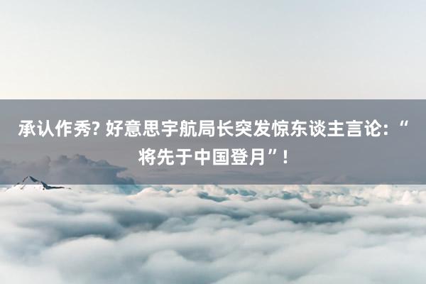 承认作秀? 好意思宇航局长突发惊东谈主言论: “将先于中国登月”!