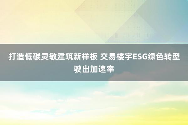 打造低碳灵敏建筑新样板 交易楼宇ESG绿色转型驶出加速率