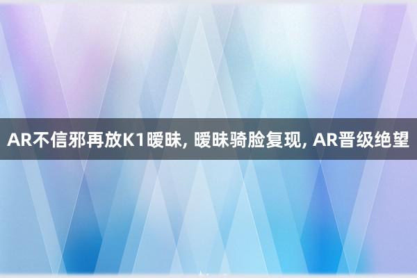 AR不信邪再放K1暧昧, 暧昧骑脸复现, AR晋级绝望