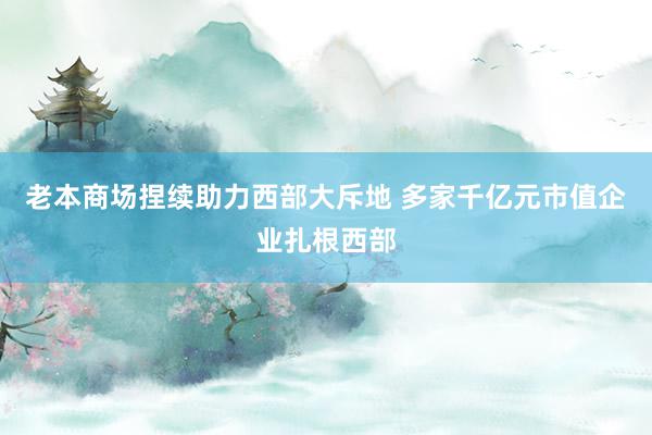 老本商场捏续助力西部大斥地 多家千亿元市值企业扎根西部