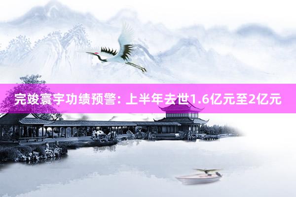 完竣寰宇功绩预警: 上半年去世1.6亿元至2亿元