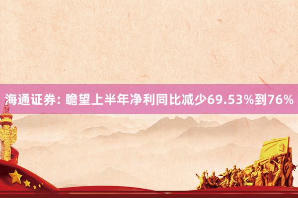 海通证券: 瞻望上半年净利同比减少69.53%到76%