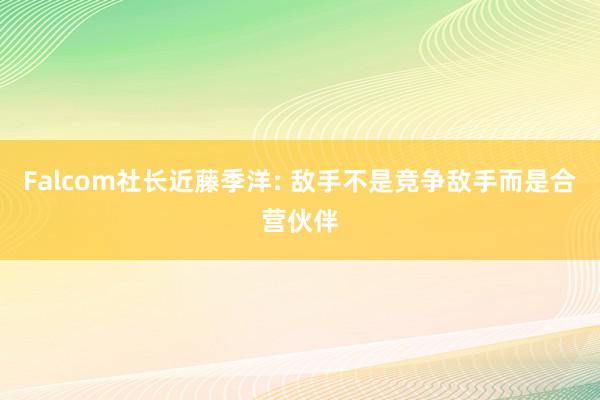 Falcom社长近藤季洋: 敌手不是竞争敌手而是合营伙伴