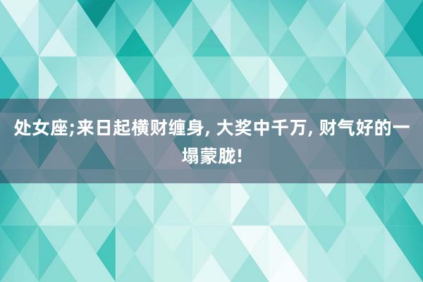 处女座;来日起横财缠身, 大奖中千万, 财气好的一塌蒙胧!