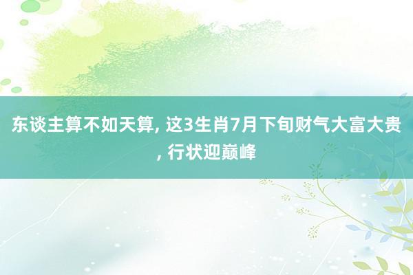 东谈主算不如天算, 这3生肖7月下旬财气大富大贵, 行状迎巅峰