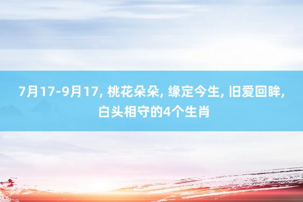 7月17-9月17, 桃花朵朵, 缘定今生, 旧爱回眸, 白头相守的4个生肖