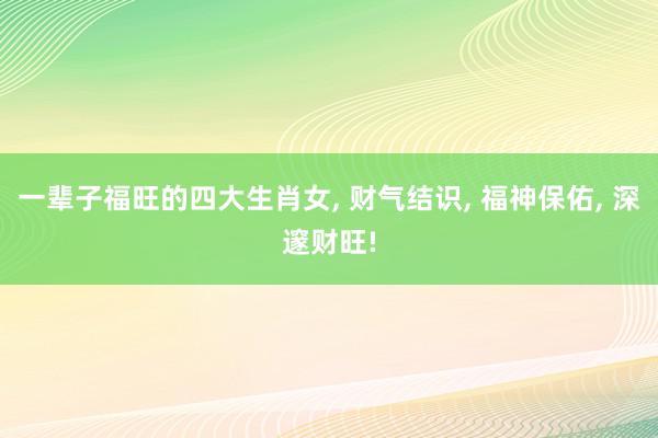 一辈子福旺的四大生肖女, 财气结识, 福神保佑, 深邃财旺!