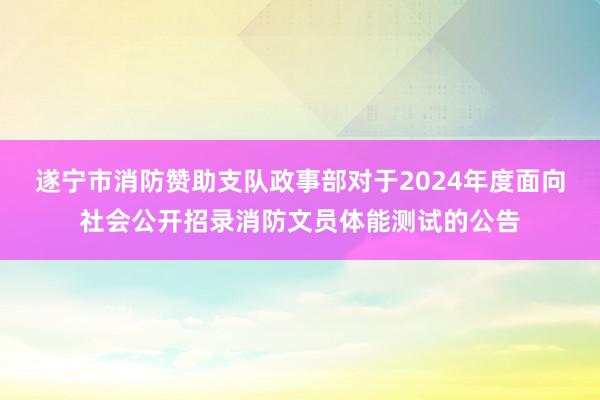 遂宁市消防赞助支队政事部对于2024年度面向社会公开招录消防文员体能测试的公告