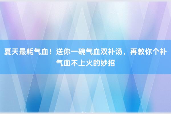 夏天最耗气血！送你一碗气血双补汤，再教你个补气血不上火的妙招