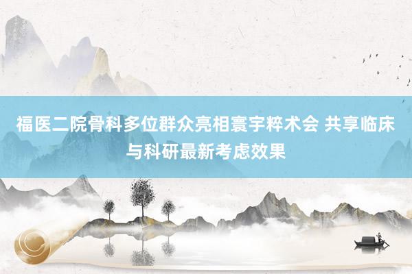 福医二院骨科多位群众亮相寰宇粹术会 共享临床与科研最新考虑效果