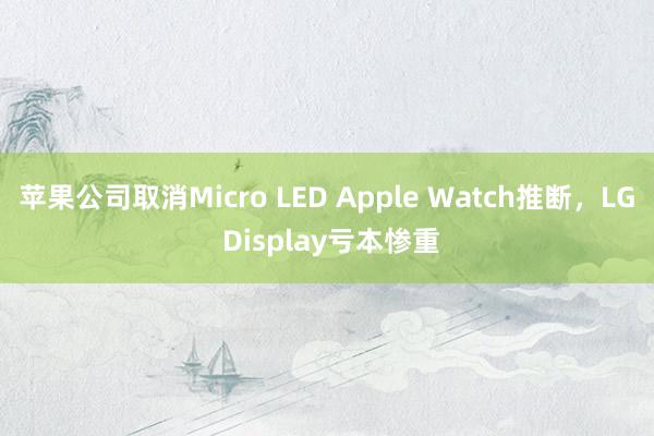 苹果公司取消Micro LED Apple Watch推断，LG Display亏本惨重