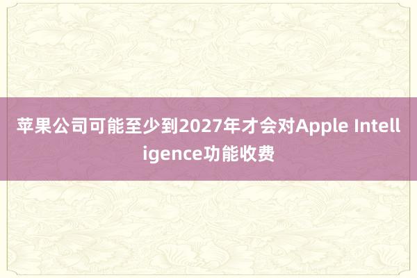 苹果公司可能至少到2027年才会对Apple Intelligence功能收费