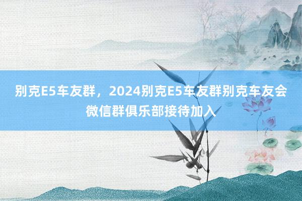 别克E5车友群，2024别克E5车友群别克车友会微信群俱乐部接待加入