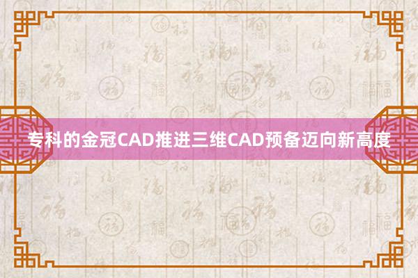 专科的金冠CAD推进三维CAD预备迈向新高度