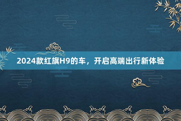 2024款红旗H9的车，开启高端出行新体验