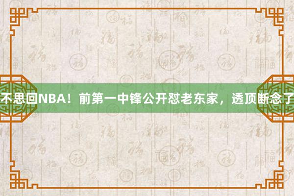 不思回NBA！前第一中锋公开怼老东家，透顶断念了