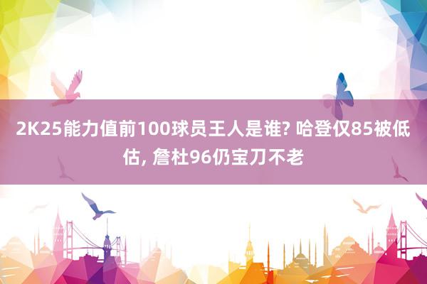 2K25能力值前100球员王人是谁? 哈登仅85被低估, 詹杜96仍宝刀不老