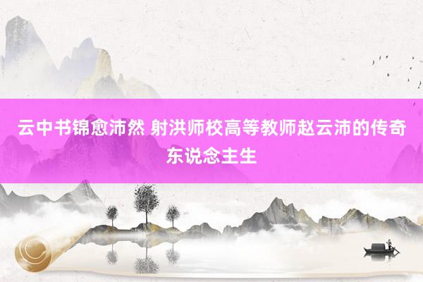 云中书锦愈沛然 射洪师校高等教师赵云沛的传奇东说念主生