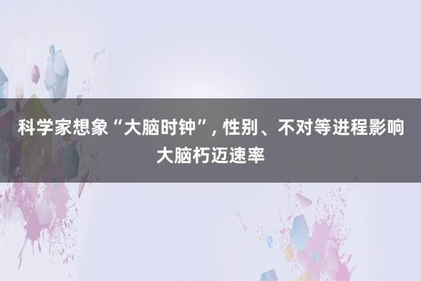 科学家想象“大脑时钟”, 性别、不对等进程影响大脑朽迈速率