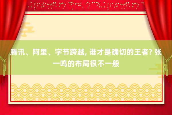 腾讯、阿里、字节跨越, 谁才是确切的王者? 张一鸣的布局很不一般