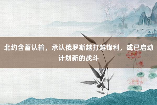 北约含蓄认输，承认俄罗斯越打越锋利，或已启动计划新的战斗