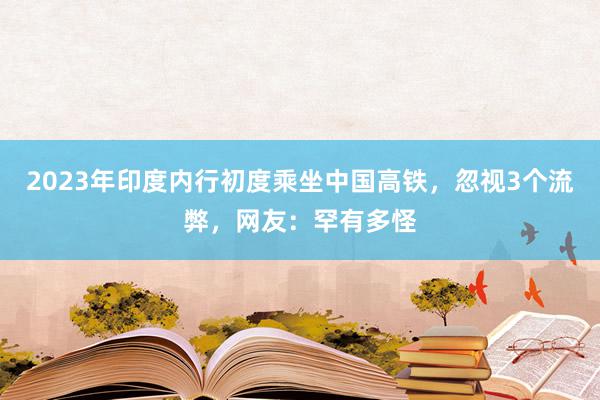 2023年印度内行初度乘坐中国高铁，忽视3个流弊，网友：罕有多怪