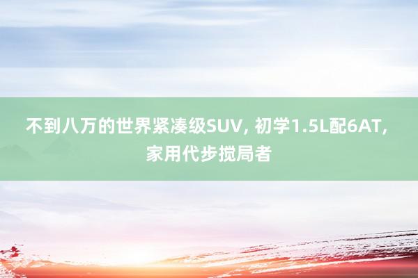 不到八万的世界紧凑级SUV, 初学1.5L配6AT, 家用代步搅局者