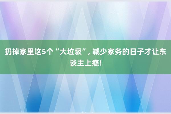 扔掉家里这5个“大垃圾”, 减少家务的日子才让东谈主上瘾!