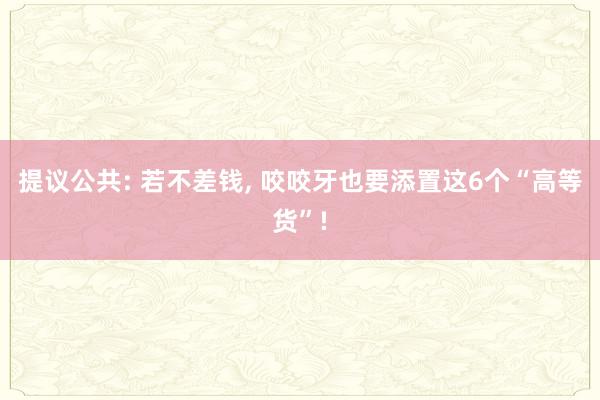 提议公共: 若不差钱, 咬咬牙也要添置这6个“高等货”!