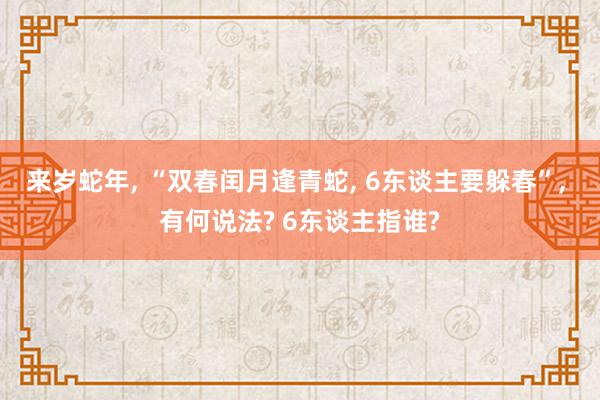 来岁蛇年, “双春闰月逢青蛇, 6东谈主要躲春”, 有何说法? 6东谈主指谁?