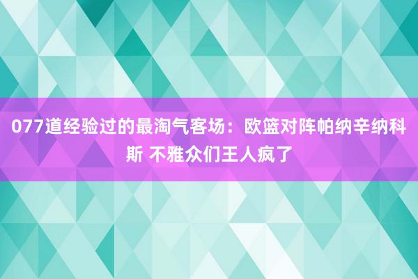 077道经验过的最淘气客场：欧篮对阵帕纳辛纳科斯 不雅众们王人疯了