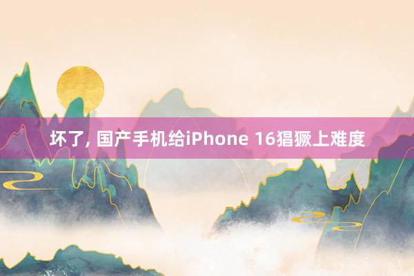 坏了, 国产手机给iPhone 16猖獗上难度